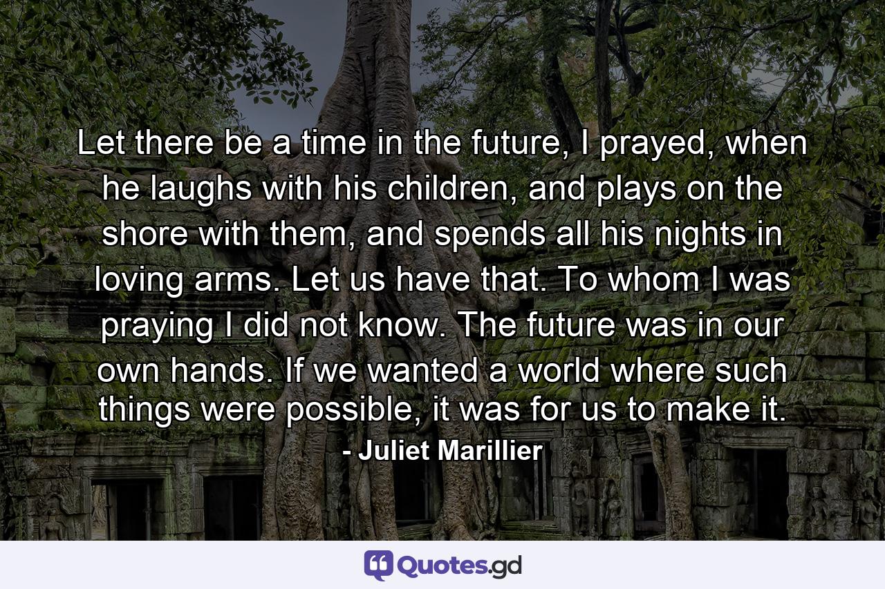 Let there be a time in the future, I prayed, when he laughs with his children, and plays on the shore with them, and spends all his nights in loving arms. Let us have that. To whom I was praying I did not know. The future was in our own hands. If we wanted a world where such things were possible, it was for us to make it. - Quote by Juliet Marillier