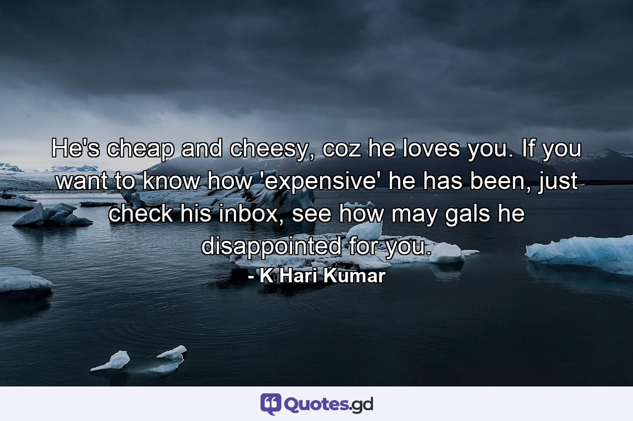 He's cheap and cheesy, coz he loves you. If you want to know how 'expensive' he has been, just check his inbox, see how may gals he disappointed for you. - Quote by K Hari Kumar