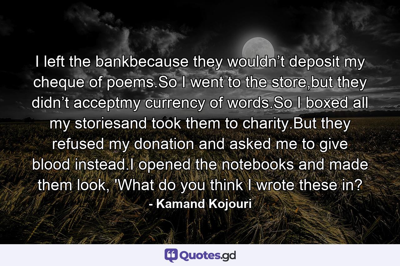 I left the bankbecause they wouldn’t deposit my cheque of poems.So I went to the store,but they didn’t acceptmy currency of words.So I boxed all my storiesand took them to charity.But they refused my donation and asked me to give blood instead.I opened the notebooks and made them look, 'What do you think I wrote these in? - Quote by Kamand Kojouri