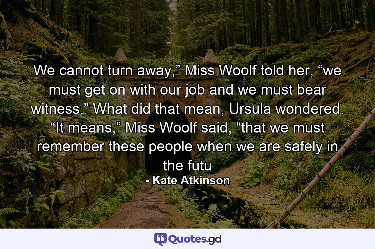 We cannot turn away,” Miss Woolf told her, “we must get on with our job and we must bear witness.” What did that mean, Ursula wondered. “It means,” Miss Woolf said, “that we must remember these people when we are safely in the futu - Quote by Kate Atkinson