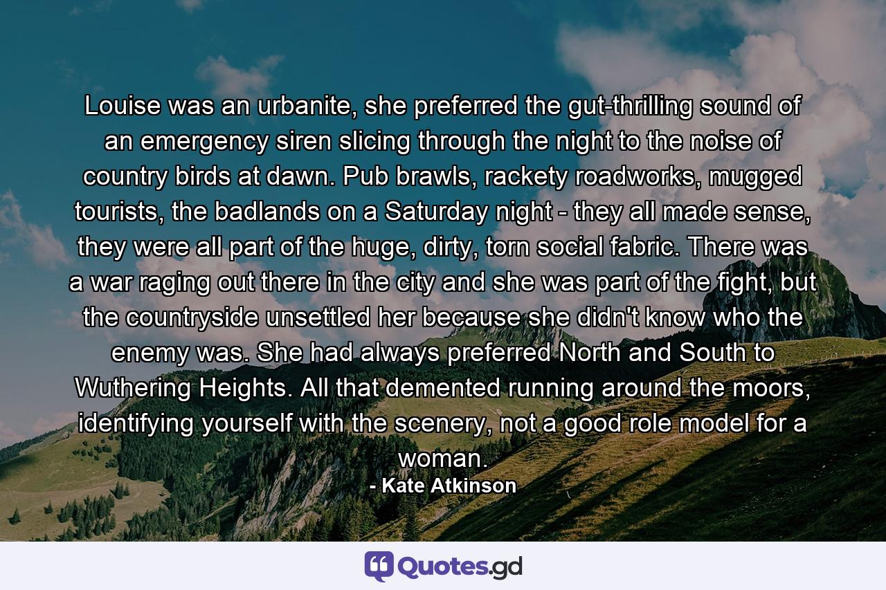 Louise was an urbanite, she preferred the gut-thrilling sound of an emergency siren slicing through the night to the noise of country birds at dawn. Pub brawls, rackety roadworks, mugged tourists, the badlands on a Saturday night - they all made sense, they were all part of the huge, dirty, torn social fabric. There was a war raging out there in the city and she was part of the fight, but the countryside unsettled her because she didn't know who the enemy was. She had always preferred North and South to Wuthering Heights. All that demented running around the moors, identifying yourself with the scenery, not a good role model for a woman. - Quote by Kate Atkinson