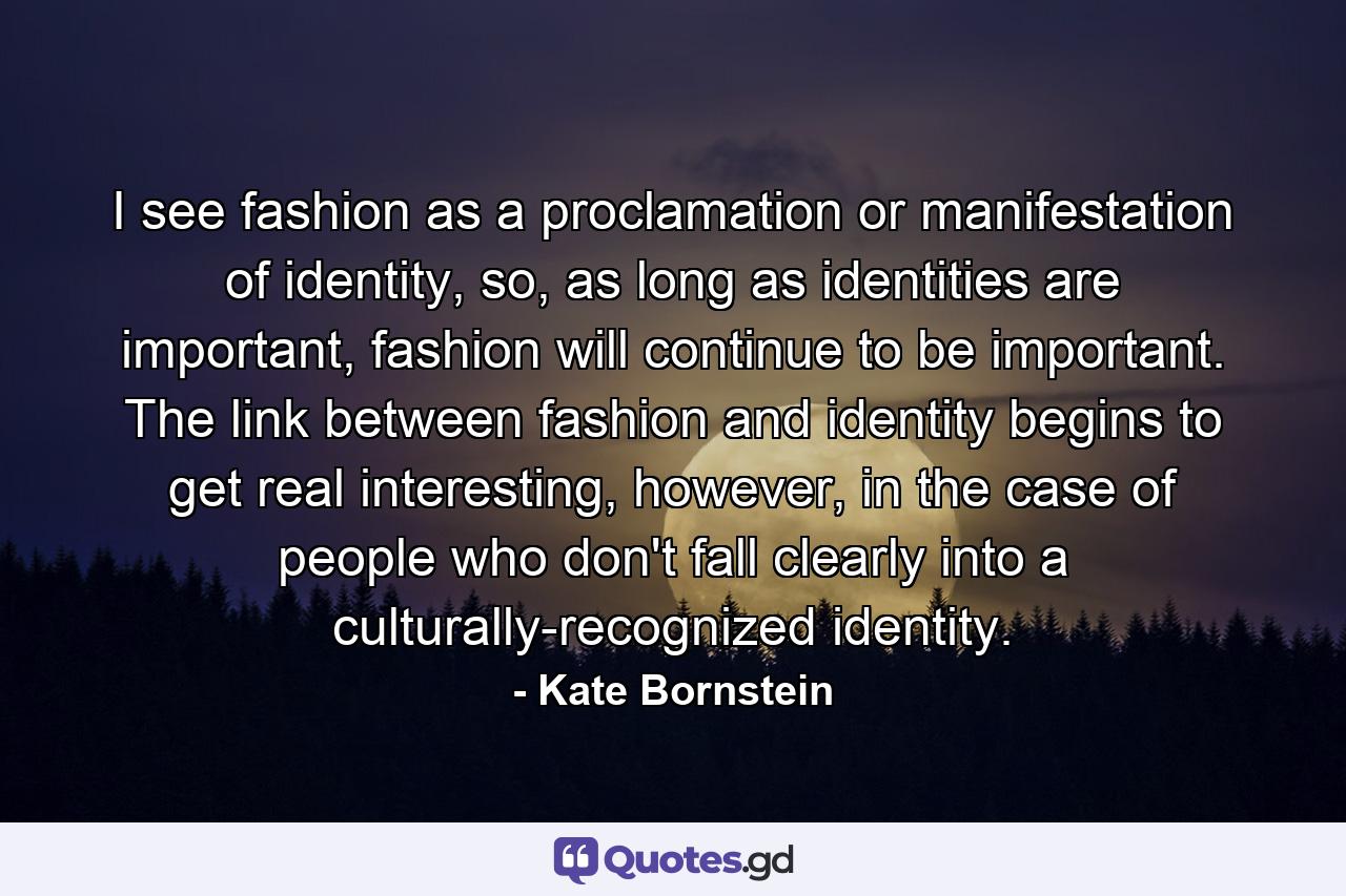 I see fashion as a proclamation or manifestation of identity, so, as long as identities are important, fashion will continue to be important. The link between fashion and identity begins to get real interesting, however, in the case of people who don't fall clearly into a culturally-recognized identity. - Quote by Kate Bornstein