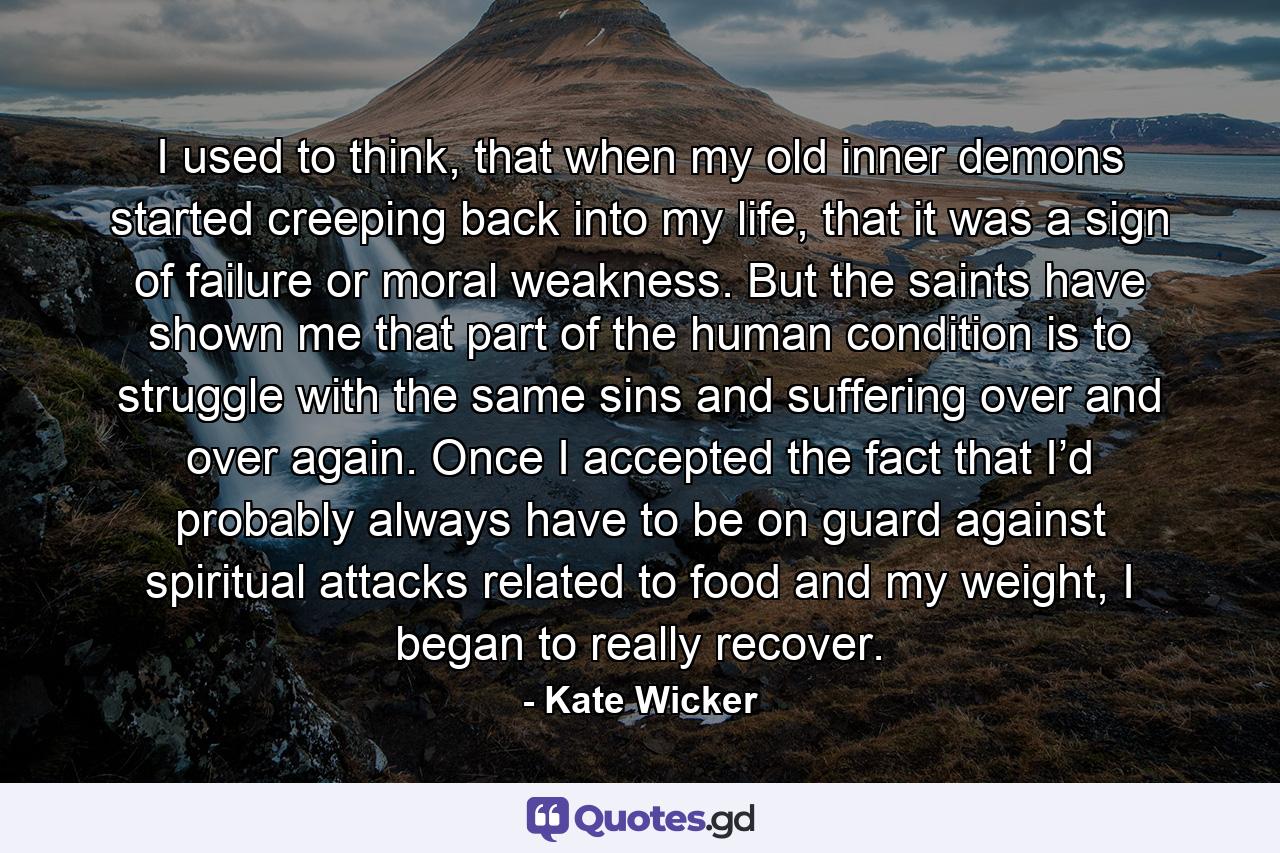 I used to think, that when my old inner demons started creeping back into my life, that it was a sign of failure or moral weakness. But the saints have shown me that part of the human condition is to struggle with the same sins and suffering over and over again. Once I accepted the fact that I’d probably always have to be on guard against spiritual attacks related to food and my weight, I began to really recover. - Quote by Kate Wicker