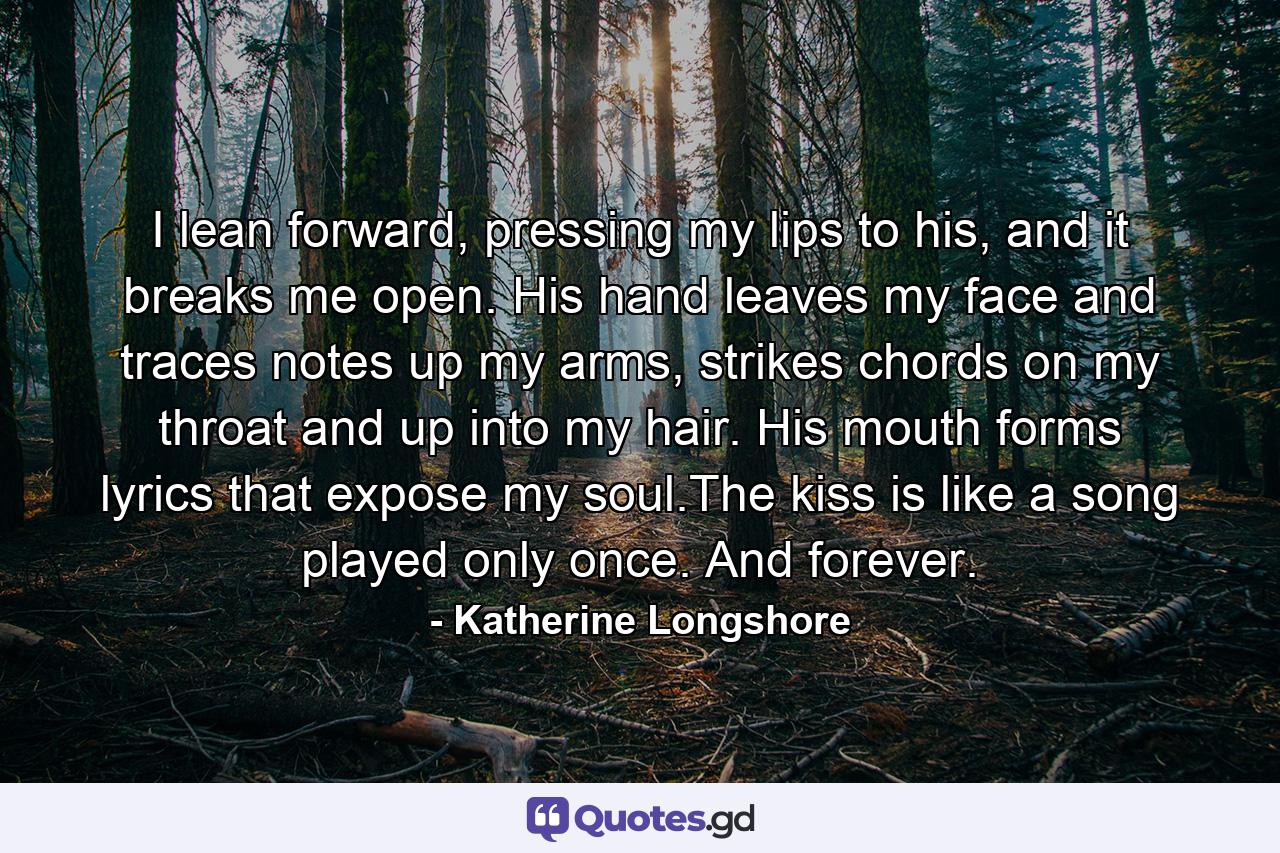 I lean forward, pressing my lips to his, and it breaks me open. His hand leaves my face and traces notes up my arms, strikes chords on my throat and up into my hair. His mouth forms lyrics that expose my soul.The kiss is like a song played only once. And forever. - Quote by Katherine Longshore