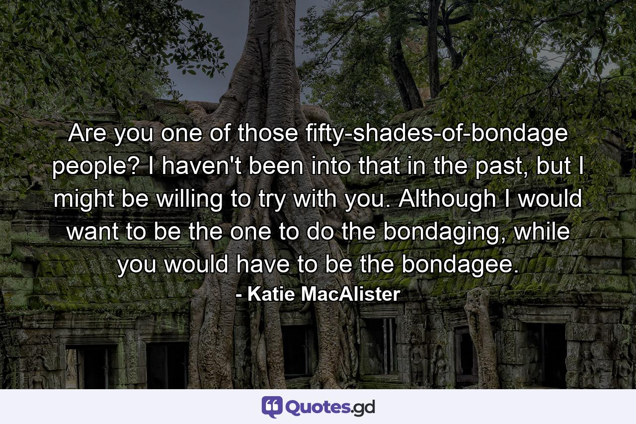 Are you one of those fifty-shades-of-bondage people? I haven't been into that in the past, but I might be willing to try with you. Although I would want to be the one to do the bondaging, while you would have to be the bondagee. - Quote by Katie MacAlister