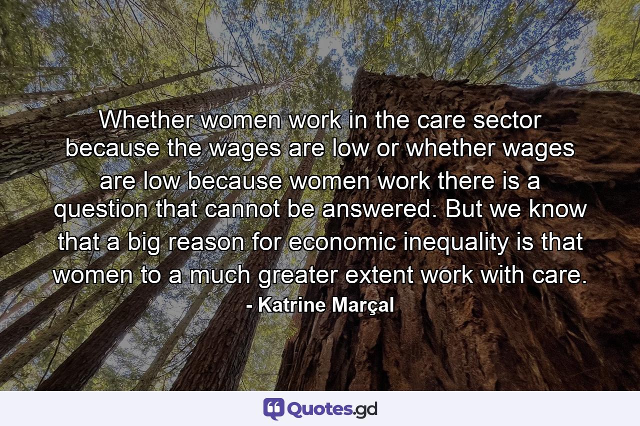 Whether women work in the care sector because the wages are low or whether wages are low because women work there is a question that cannot be answered. But we know that a big reason for economic inequality is that women to a much greater extent work with care. - Quote by Katrine Marçal