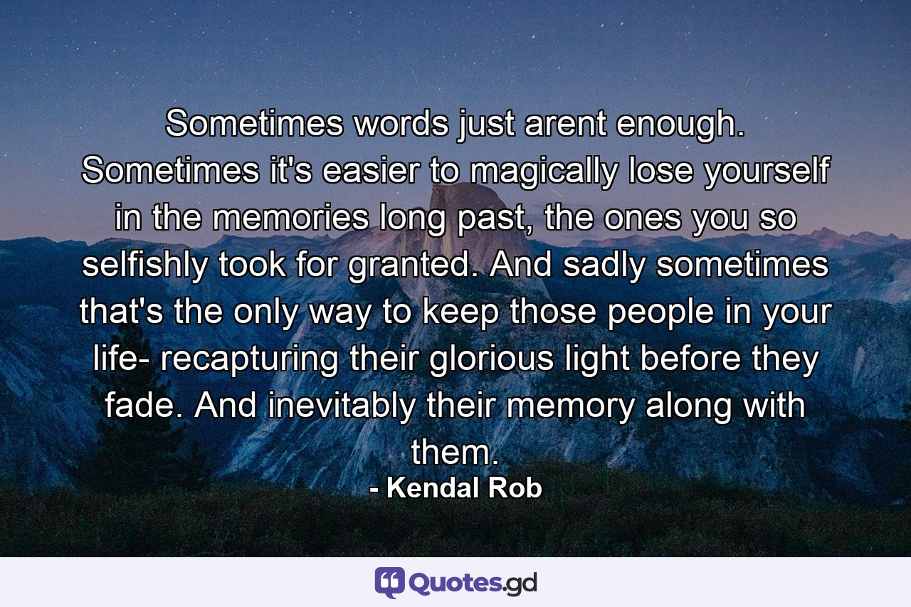 Sometimes words just arent enough. Sometimes it's easier to magically lose yourself in the memories long past, the ones you so selfishly took for granted. And sadly sometimes that's the only way to keep those people in your life- recapturing their glorious light before they fade. And inevitably their memory along with them. - Quote by Kendal Rob