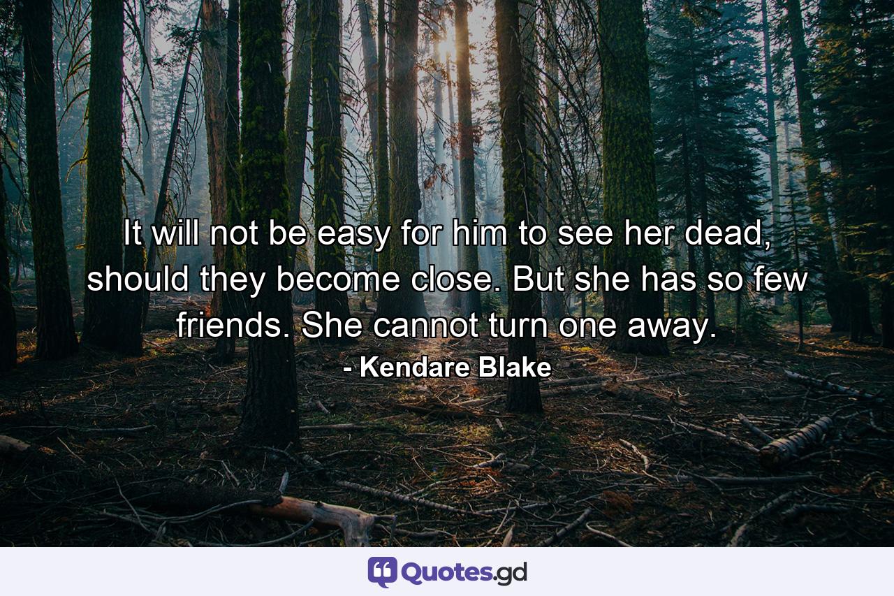 It will not be easy for him to see her dead, should they become close. But she has so few friends. She cannot turn one away. - Quote by Kendare Blake