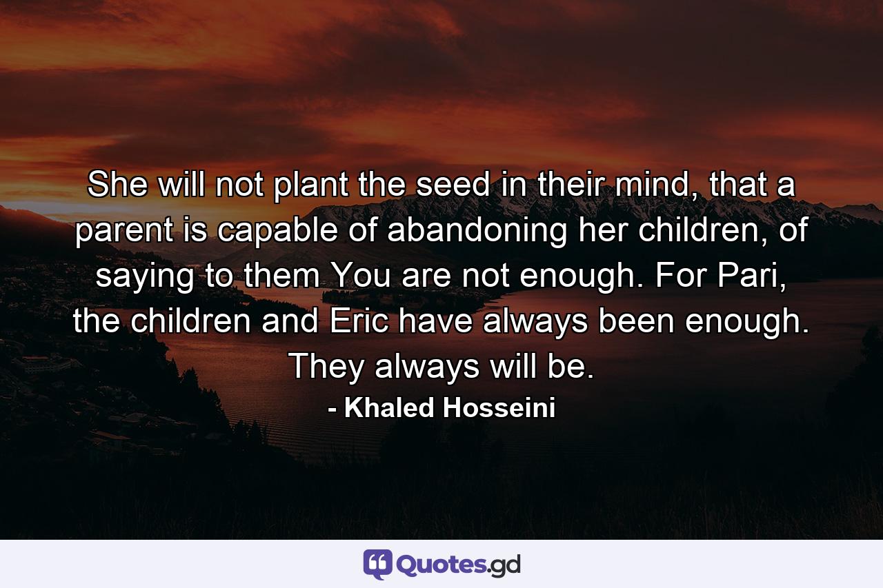 She will not plant the seed in their mind, that a parent is capable of abandoning her children, of saying to them You are not enough. For Pari, the children and Eric have always been enough. They always will be. - Quote by Khaled Hosseini