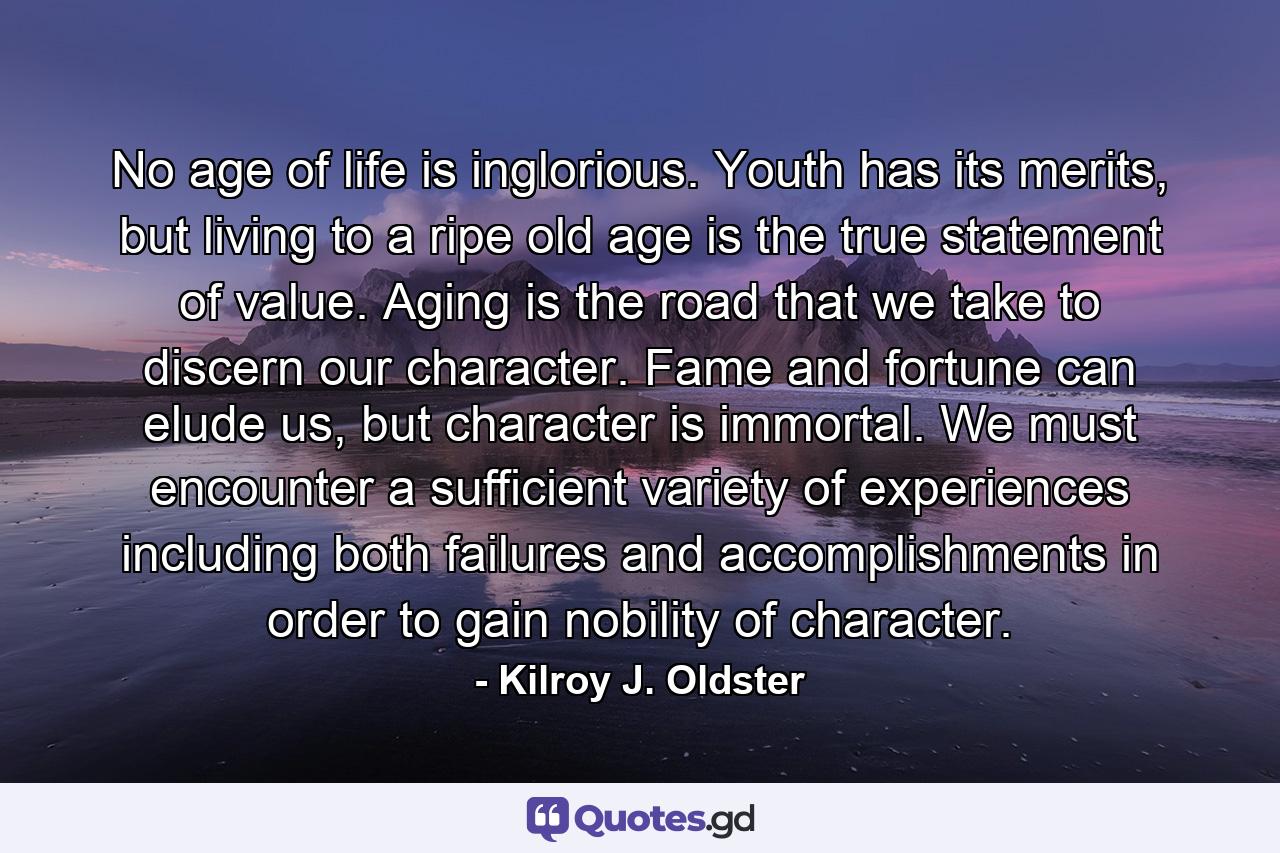 No age of life is inglorious. Youth has its merits, but living to a ripe old age is the true statement of value. Aging is the road that we take to discern our character. Fame and fortune can elude us, but character is immortal. We must encounter a sufficient variety of experiences including both failures and accomplishments in order to gain nobility of character. - Quote by Kilroy J. Oldster