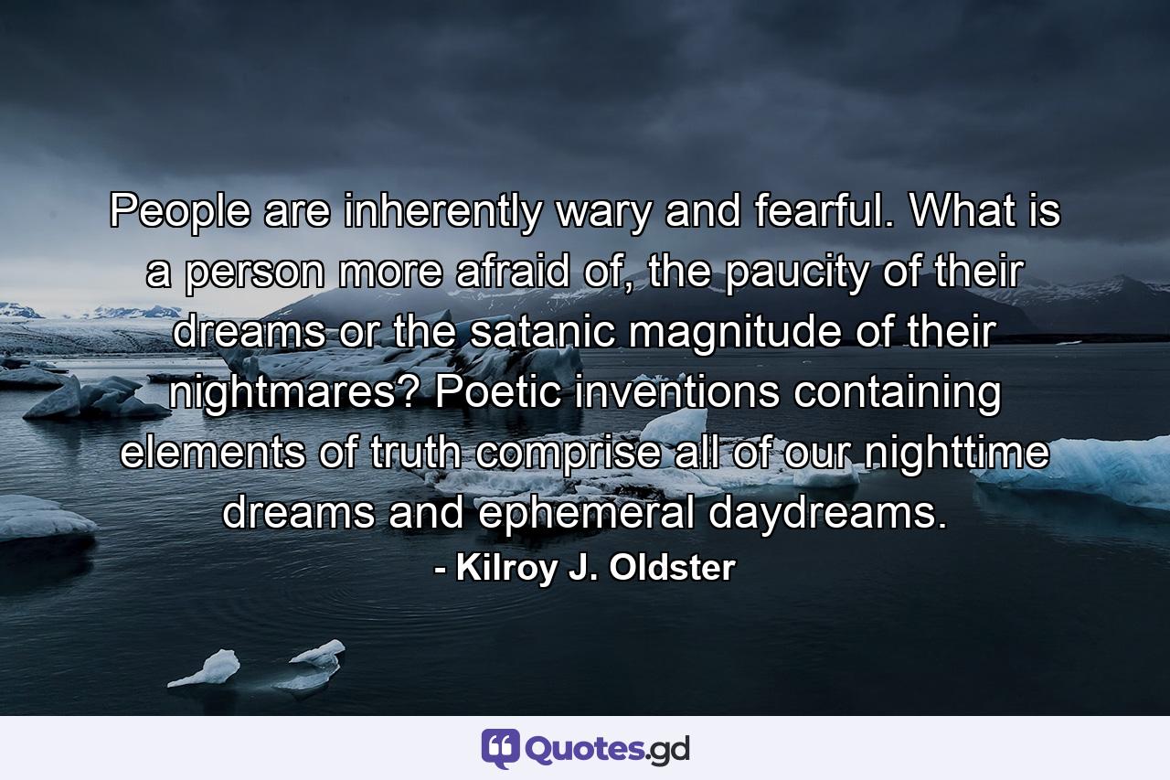 People are inherently wary and fearful. What is a person more afraid of, the paucity of their dreams or the satanic magnitude of their nightmares? Poetic inventions containing elements of truth comprise all of our nighttime dreams and ephemeral daydreams. - Quote by Kilroy J. Oldster