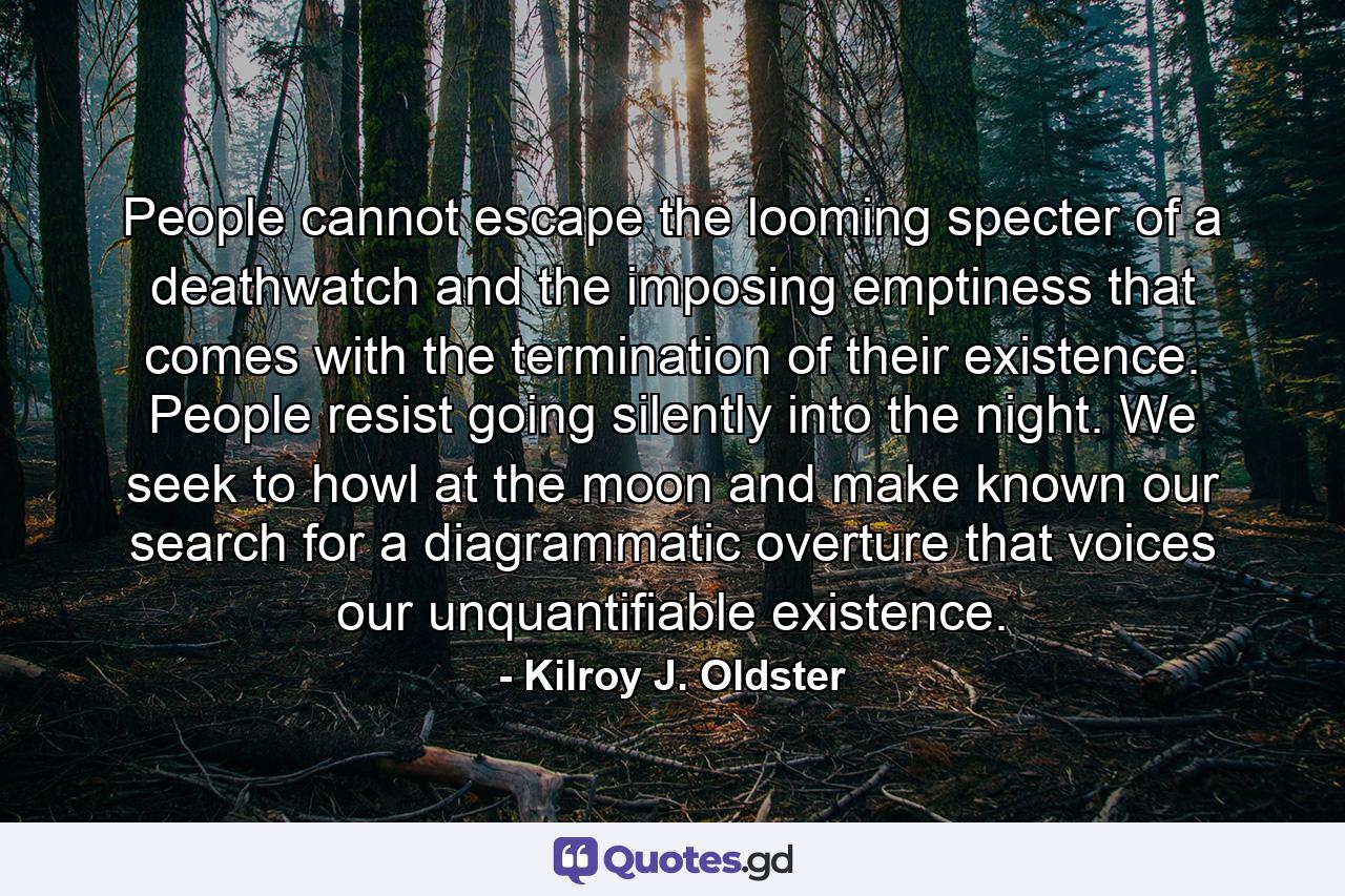 People cannot escape the looming specter of a deathwatch and the imposing emptiness that comes with the termination of their existence. People resist going silently into the night. We seek to howl at the moon and make known our search for a diagrammatic overture that voices our unquantifiable existence. - Quote by Kilroy J. Oldster