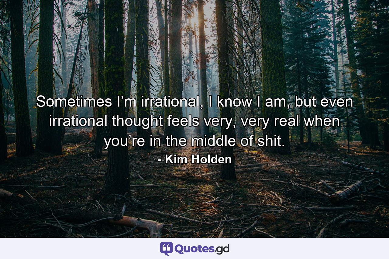 Sometimes I’m irrational, I know I am, but even irrational thought feels very, very real when you’re in the middle of shit. - Quote by Kim Holden