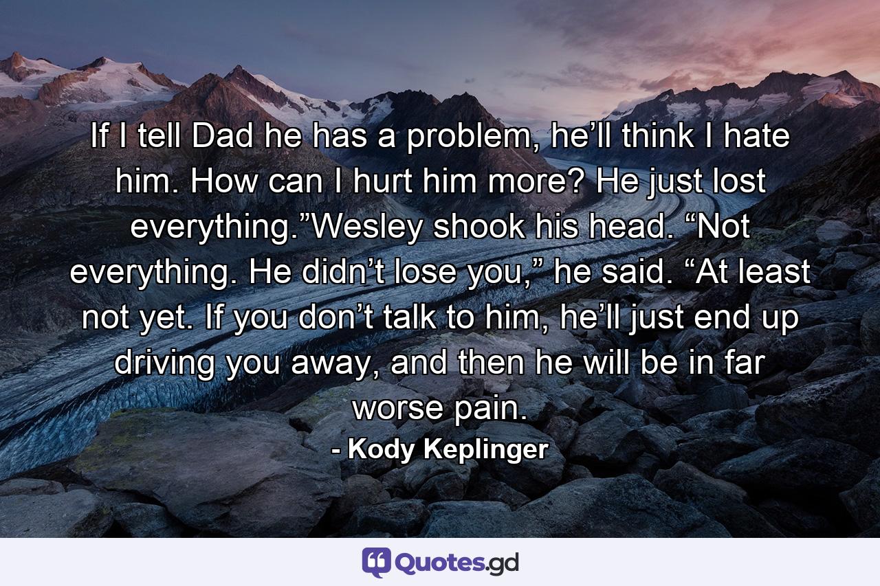 If I tell Dad he has a problem, he’ll think I hate him. How can I hurt him more? He just lost everything.”Wesley shook his head. “Not everything. He didn’t lose you,” he said. “At least not yet. If you don’t talk to him, he’ll just end up driving you away, and then he will be in far worse pain. - Quote by Kody Keplinger