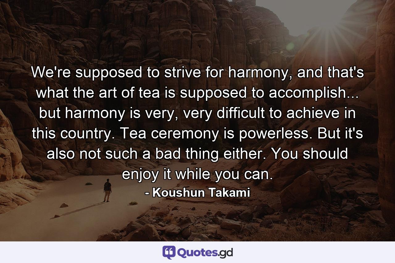 We're supposed to strive for harmony, and that's what the art of tea is supposed to accomplish... but harmony is very, very difficult to achieve in this country. Tea ceremony is powerless. But it's also not such a bad thing either. You should enjoy it while you can. - Quote by Koushun Takami