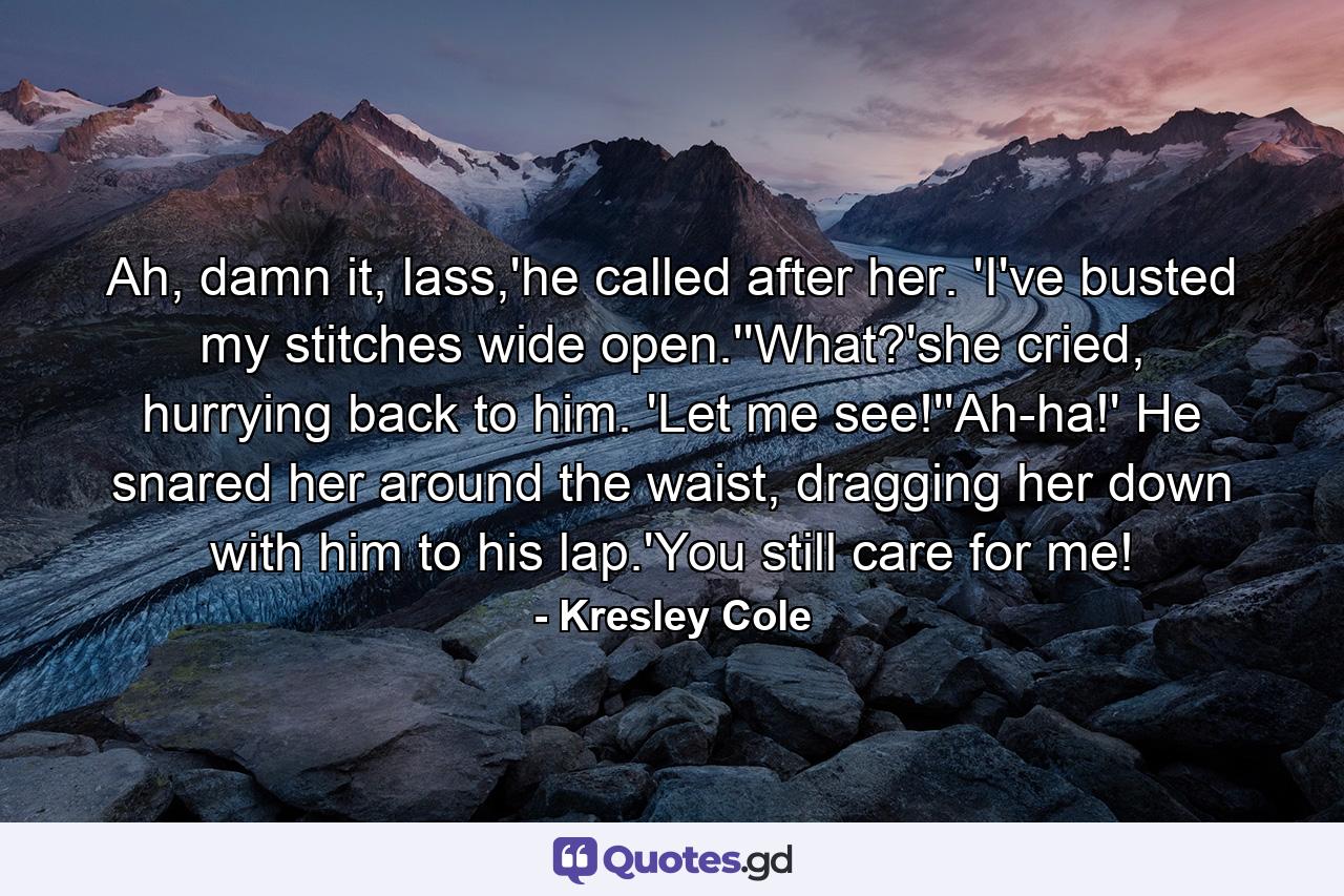 Ah, damn it, lass,'he called after her. 'I've busted my stitches wide open.''What?'she cried, hurrying back to him. 'Let me see!''Ah-ha!' He snared her around the waist, dragging her down with him to his lap.'You still care for me! - Quote by Kresley Cole