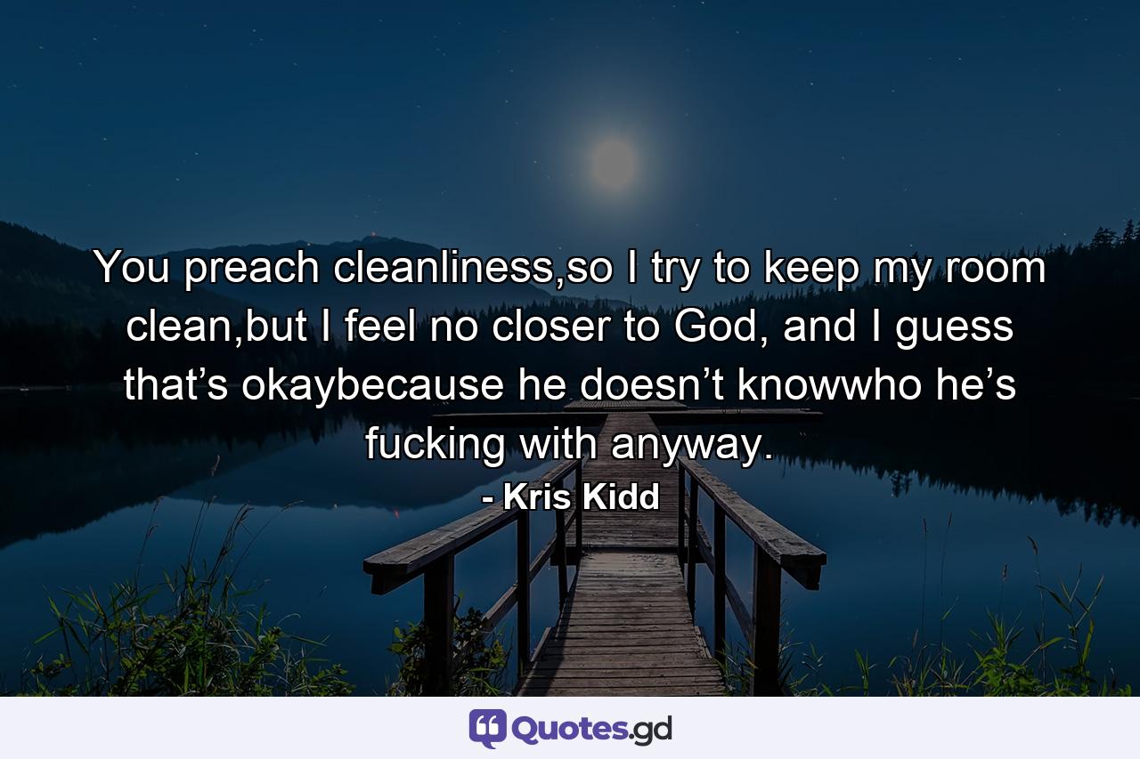 You preach cleanliness,so I try to keep my room clean,but I feel no closer to God, and I guess that’s okaybecause he doesn’t knowwho he’s fucking with anyway. - Quote by Kris Kidd