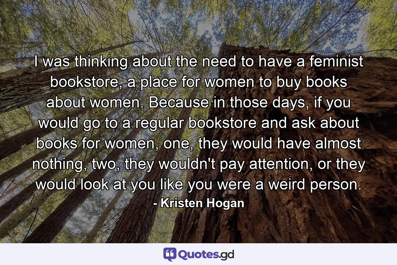 I was thinking about the need to have a feminist bookstore, a place for women to buy books about women. Because in those days, if you would go to a regular bookstore and ask about books for women, one, they would have almost nothing, two, they wouldn't pay attention, or they would look at you like you were a weird person. - Quote by Kristen Hogan