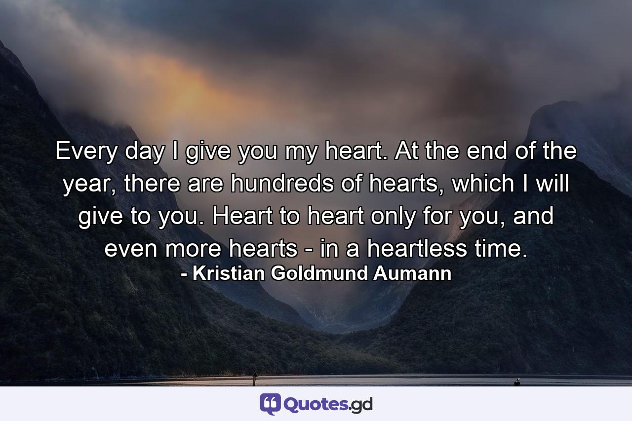 Every day I give you my heart. At the end of the year, there are hundreds of hearts, which I will give to you. Heart to heart only for you, and even more hearts - in a heartless time. - Quote by Kristian Goldmund Aumann