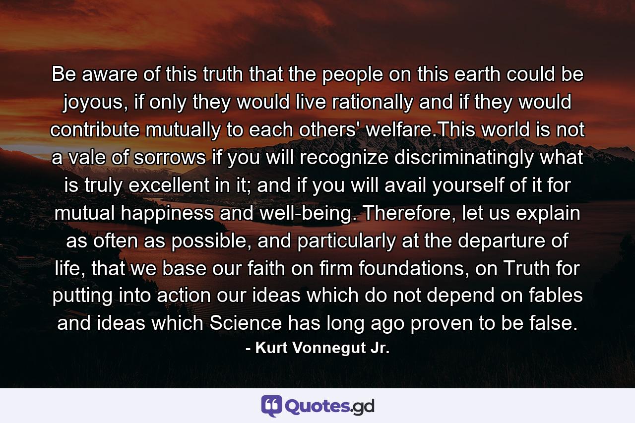 Be aware of this truth that the people on this earth could be joyous, if only they would live rationally and if they would contribute mutually to each others' welfare.This world is not a vale of sorrows if you will recognize discriminatingly what is truly excellent in it; and if you will avail yourself of it for mutual happiness and well-being. Therefore, let us explain as often as possible, and particularly at the departure of life, that we base our faith on firm foundations, on Truth for putting into action our ideas which do not depend on fables and ideas which Science has long ago proven to be false. - Quote by Kurt Vonnegut Jr.