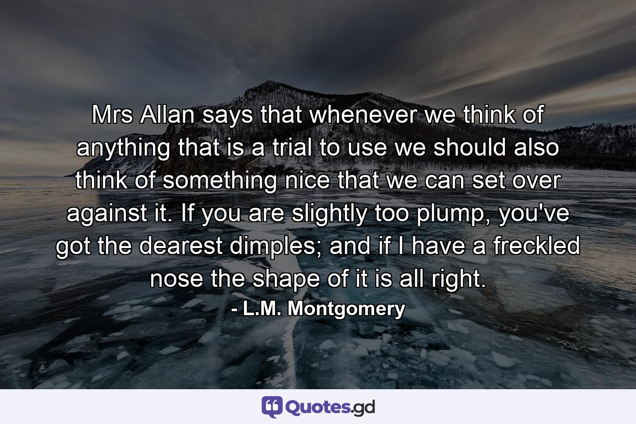 Mrs Allan says that whenever we think of anything that is a trial to use we should also think of something nice that we can set over against it. If you are slightly too plump, you've got the dearest dimples; and if I have a freckled nose the shape of it is all right. - Quote by L.M. Montgomery