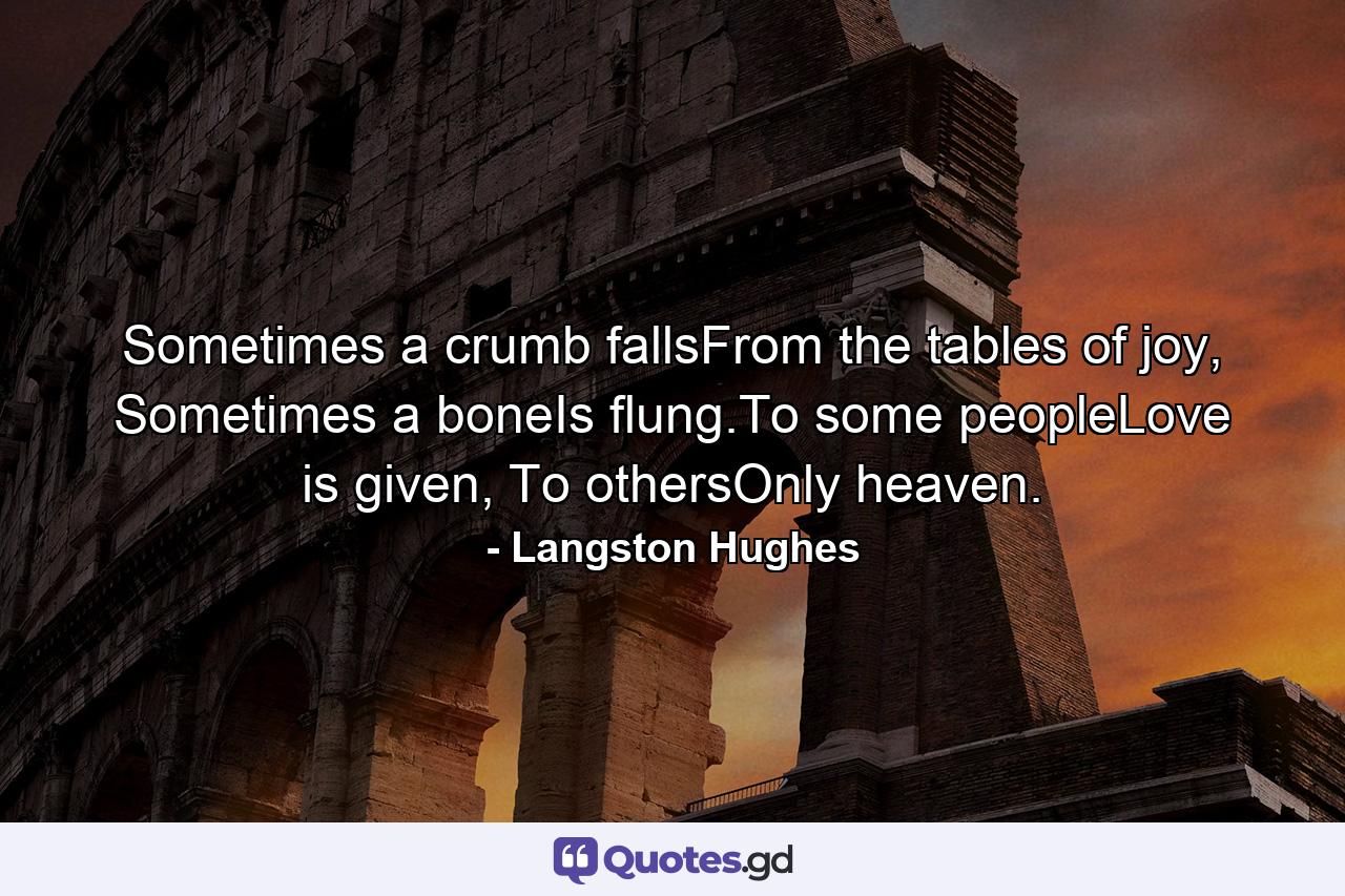 Sometimes a crumb fallsFrom the tables of joy, Sometimes a boneIs flung.To some peopleLove is given, To othersOnly heaven. - Quote by Langston Hughes