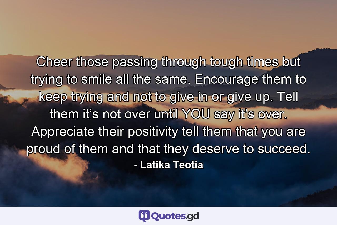 Cheer those passing through tough times but trying to smile all the same. Encourage them to keep trying and not to give in or give up. Tell them it’s not over until YOU say it’s over. Appreciate their positivity tell them that you are proud of them and that they deserve to succeed. - Quote by Latika Teotia