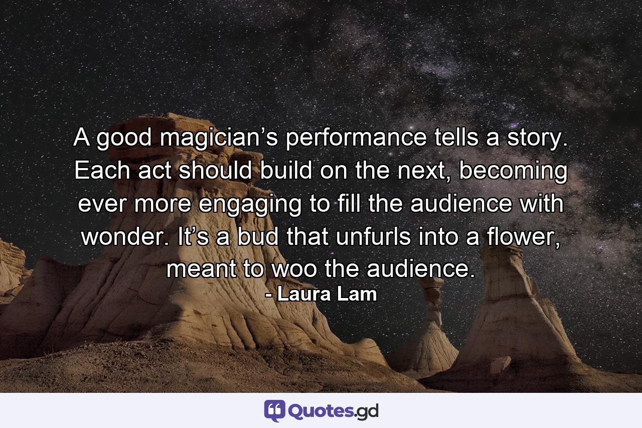 A good magician’s performance tells a story. Each act should build on the next, becoming ever more engaging to fill the audience with wonder. It’s a bud that unfurls into a flower, meant to woo the audience. - Quote by Laura Lam