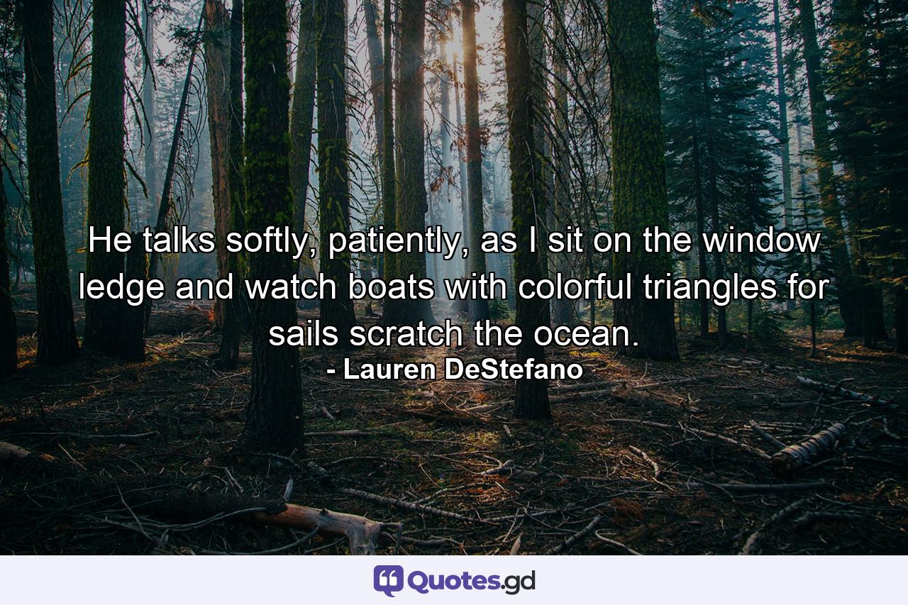 He talks softly, patiently, as I sit on the window ledge and watch boats with colorful triangles for sails scratch the ocean. - Quote by Lauren DeStefano