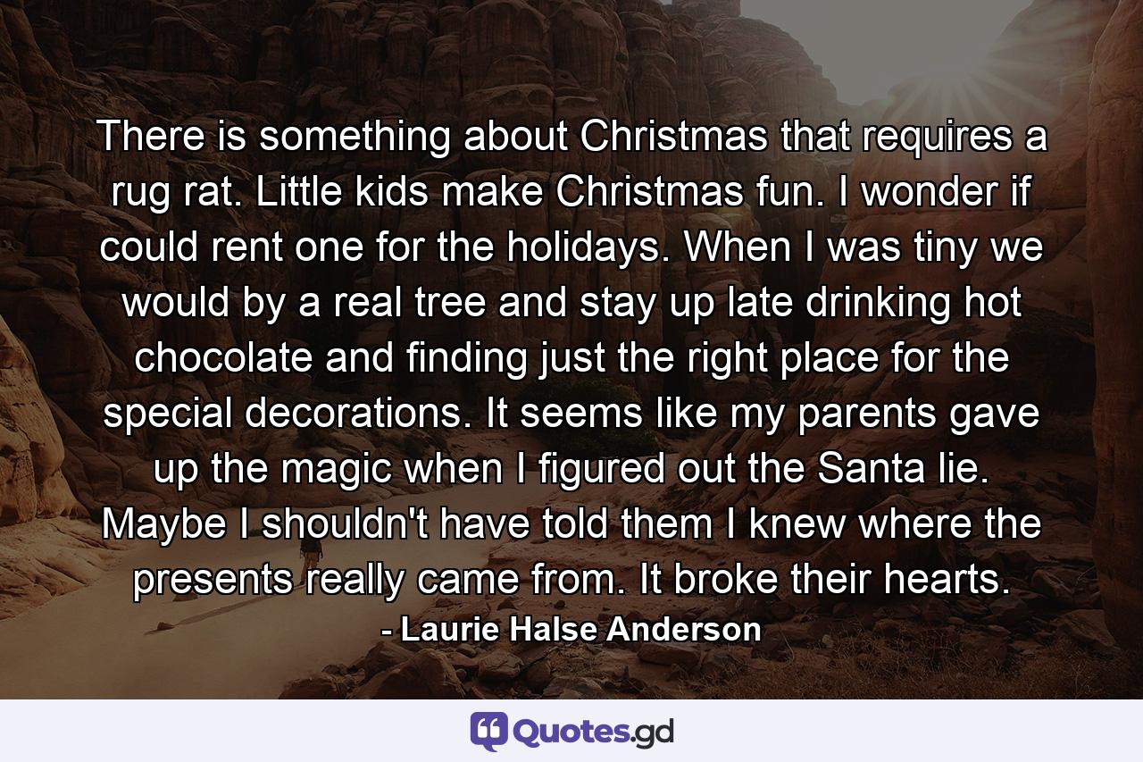 There is something about Christmas that requires a rug rat. Little kids make Christmas fun. I wonder if could rent one for the holidays. When I was tiny we would by a real tree and stay up late drinking hot chocolate and finding just the right place for the special decorations. It seems like my parents gave up the magic when I figured out the Santa lie. Maybe I shouldn't have told them I knew where the presents really came from. It broke their hearts. - Quote by Laurie Halse Anderson