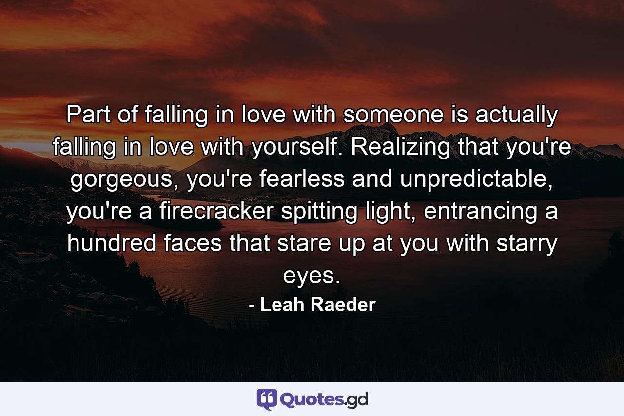 Part of falling in love with someone is actually falling in love with yourself. Realizing that you're gorgeous, you're fearless and unpredictable, you're a firecracker spitting light, entrancing a hundred faces that stare up at you with starry eyes. - Quote by Leah Raeder