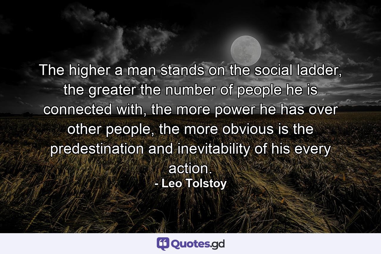 The higher a man stands on the social ladder, the greater the number of people he is connected with, the more power he has over other people, the more obvious is the predestination and inevitability of his every action. - Quote by Leo Tolstoy