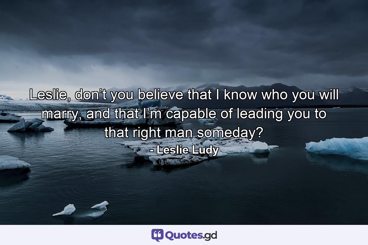 Leslie, don’t you believe that I know who you will marry, and that I’m capable of leading you to that right man someday? - Quote by Leslie Ludy