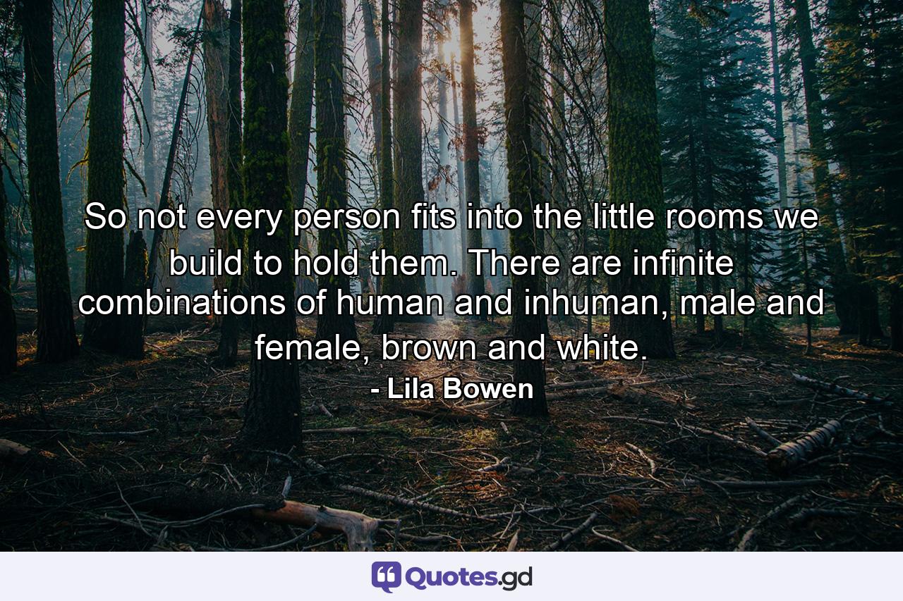 So not every person fits into the little rooms we build to hold them. There are infinite combinations of human and inhuman, male and female, brown and white. - Quote by Lila Bowen