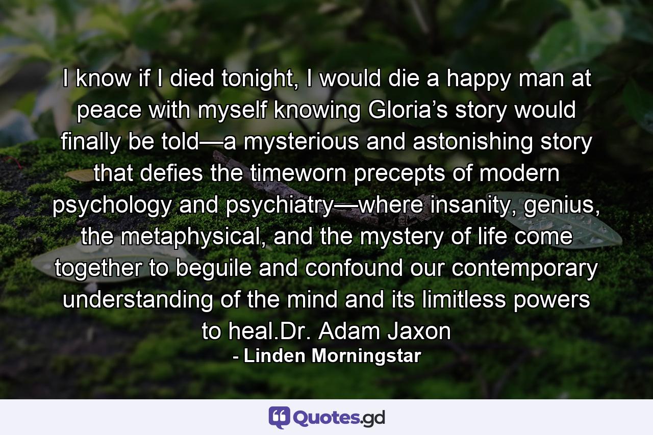 I know if I died tonight, I would die a happy man at peace with myself knowing Gloria’s story would finally be told—a mysterious and astonishing story that defies the timeworn precepts of modern psychology and psychiatry—where insanity, genius, the metaphysical, and the mystery of life come together to beguile and confound our contemporary understanding of the mind and its limitless powers to heal.Dr. Adam Jaxon - Quote by Linden Morningstar