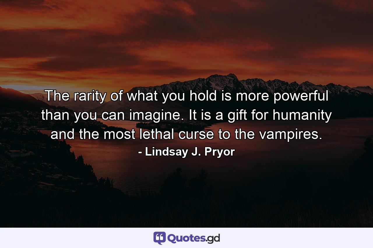 The rarity of what you hold is more powerful than you can imagine. It is a gift for humanity and the most lethal curse to the vampires. - Quote by Lindsay J. Pryor