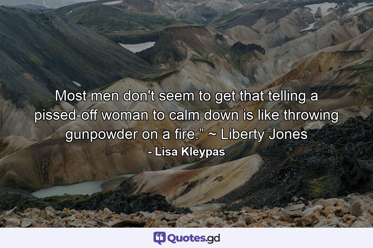 Most men don't seem to get that telling a pissed-off woman to calm down is like throwing gunpowder on a fire.” ~ Liberty Jones - Quote by Lisa Kleypas