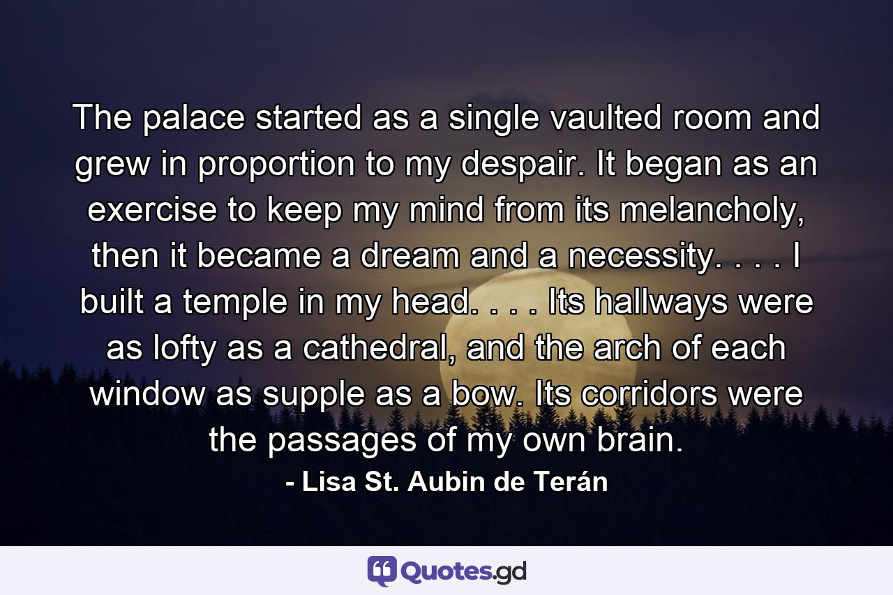 The palace started as a single vaulted room and grew in proportion to my despair. It began as an exercise to keep my mind from its melancholy, then it became a dream and a necessity. . . . I built a temple in my head. . . . Its hallways were as lofty as a cathedral, and the arch of each window as supple as a bow. Its corridors were the passages of my own brain. - Quote by Lisa St. Aubin de Terán