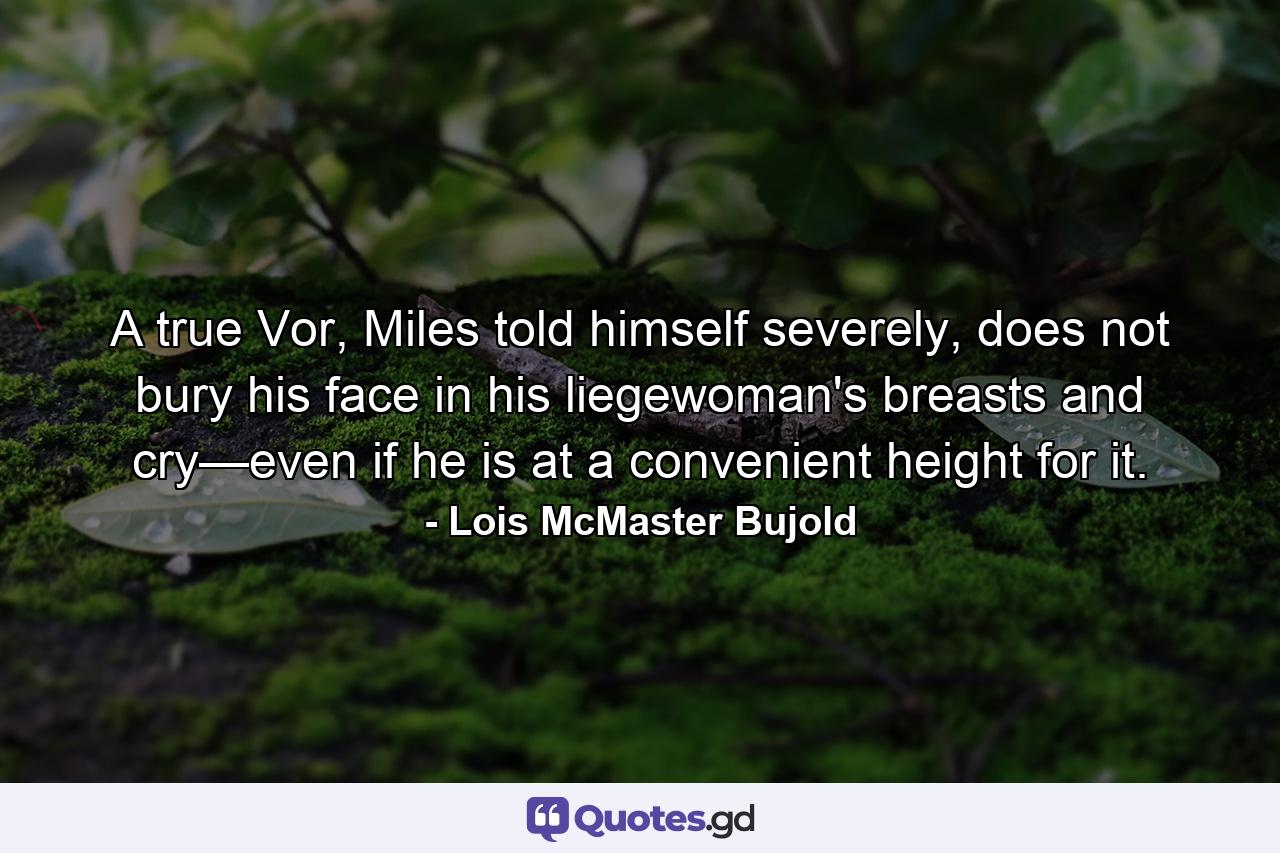 A true Vor, Miles told himself severely, does not bury his face in his liegewoman's breasts and cry—even if he is at a convenient height for it. - Quote by Lois McMaster Bujold