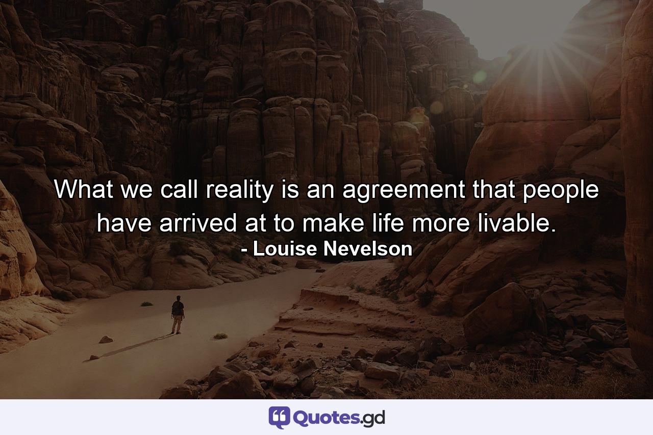 What we call reality is an agreement that people have arrived at to make life more livable. - Quote by Louise Nevelson