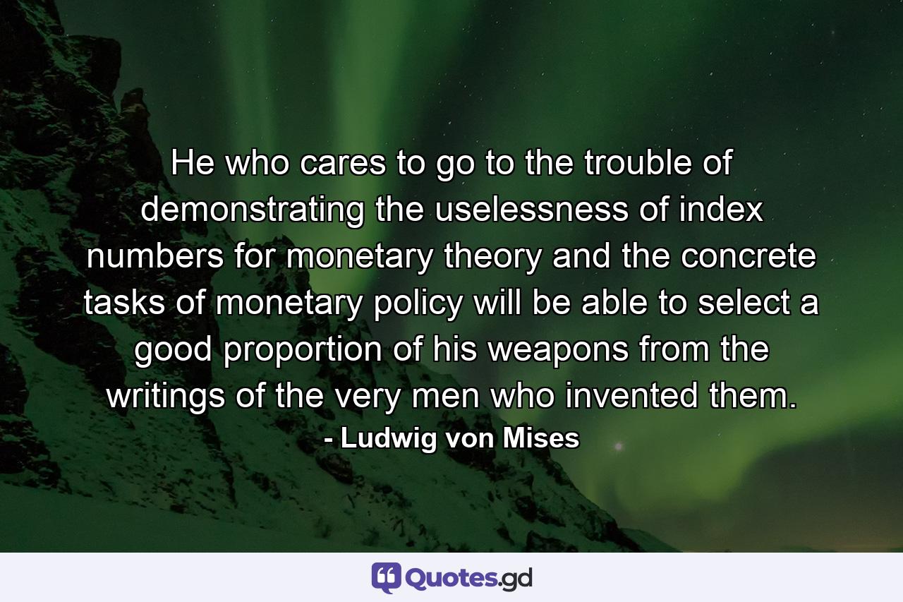 He who cares to go to the trouble of demonstrating the uselessness of index numbers for monetary theory and the concrete tasks of monetary policy will be able to select a good proportion of his weapons from the writings of the very men who invented them. - Quote by Ludwig von Mises