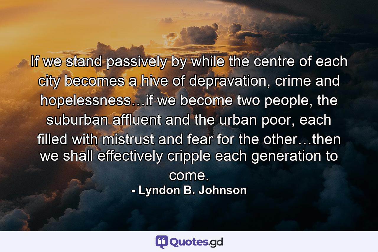 If we stand passively by while the centre of each city becomes a hive of depravation, crime and hopelessness…if we become two people, the suburban affluent and the urban poor, each filled with mistrust and fear for the other…then we shall effectively cripple each generation to come. - Quote by Lyndon B. Johnson