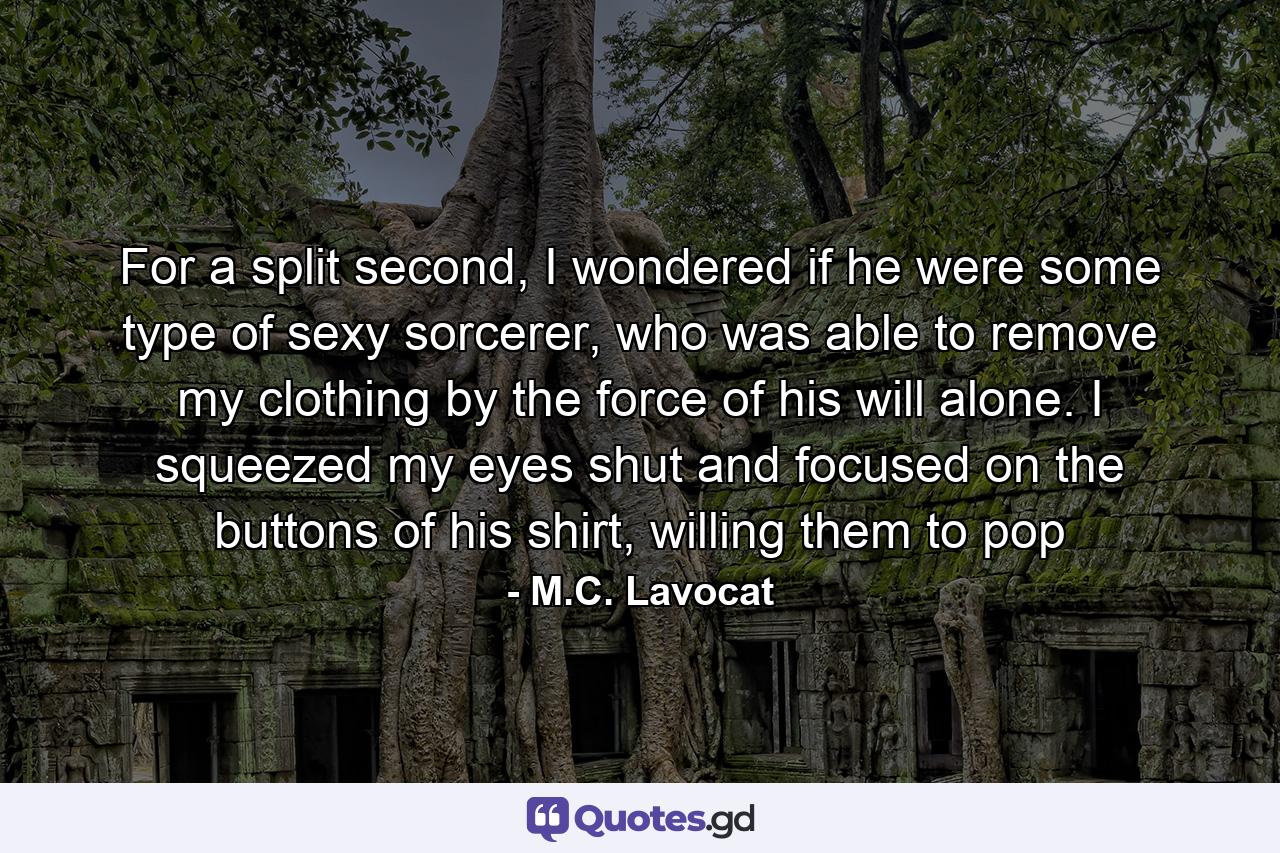 For a split second, I wondered if he were some type of sexy sorcerer, who was able to remove my clothing by the force of his will alone. I squeezed my eyes shut and focused on the buttons of his shirt, willing them to pop - Quote by M.C. Lavocat