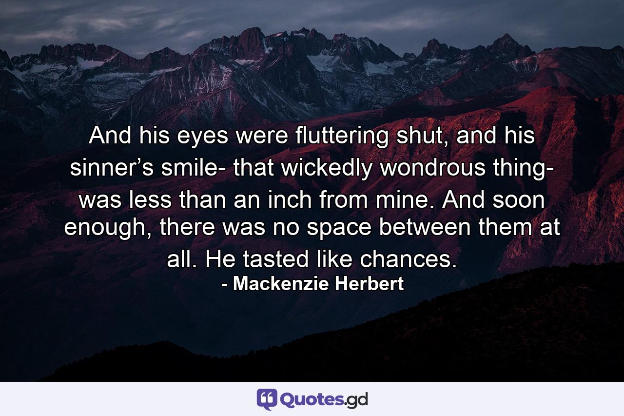 And his eyes were fluttering shut, and his sinner’s smile- that wickedly wondrous thing- was less than an inch from mine. And soon enough, there was no space between them at all. He tasted like chances. - Quote by Mackenzie Herbert