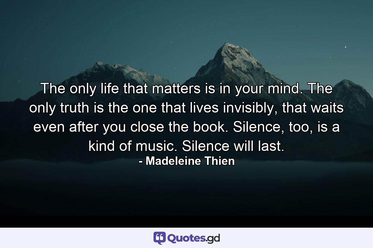 The only life that matters is in your mind. The only truth is the one that lives invisibly, that waits even after you close the book. Silence, too, is a kind of music. Silence will last. - Quote by Madeleine Thien