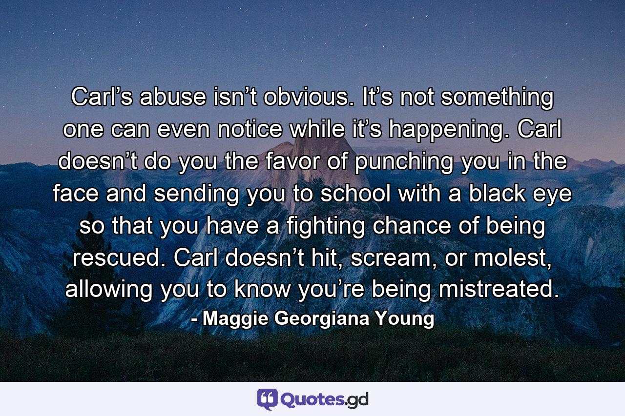 Carl’s abuse isn’t obvious. It’s not something one can even notice while it’s happening. Carl doesn’t do you the favor of punching you in the face and sending you to school with a black eye so that you have a fighting chance of being rescued. Carl doesn’t hit, scream, or molest, allowing you to know you’re being mistreated. - Quote by Maggie Georgiana Young