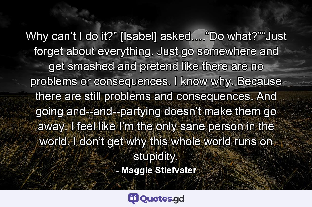 Why can’t I do it?” [Isabel] asked….“Do what?”“Just forget about everything. Just go somewhere and get smashed and pretend like there are no problems or consequences. I know why. Because there are still problems and consequences. And going and--and--partying doesn’t make them go away. I feel like I’m the only sane person in the world. I don’t get why this whole world runs on stupidity. - Quote by Maggie Stiefvater