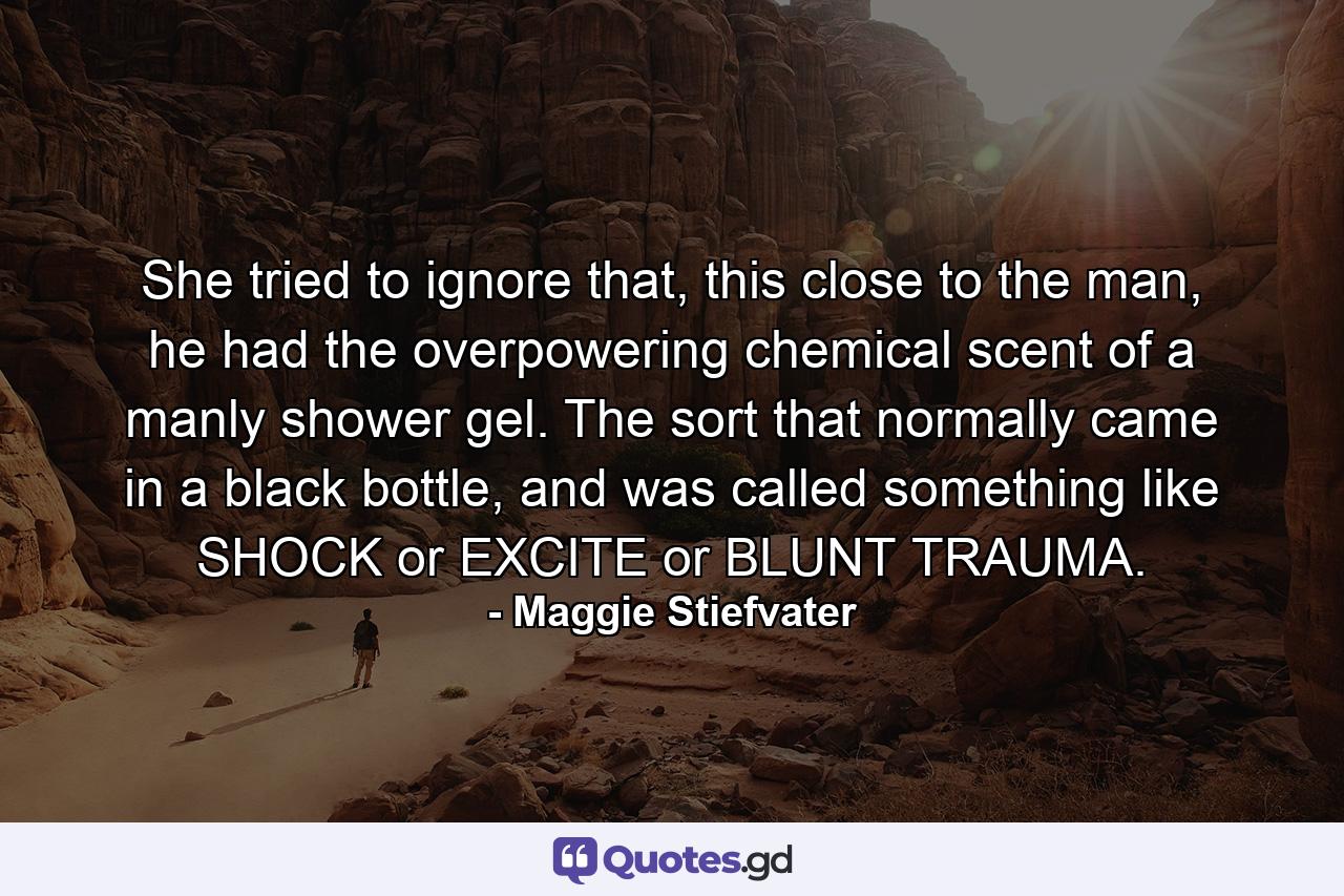 She tried to ignore that, this close to the man, he had the overpowering chemical scent of a manly shower gel. The sort that normally came in a black bottle, and was called something like SHOCK or EXCITE or BLUNT TRAUMA. - Quote by Maggie Stiefvater