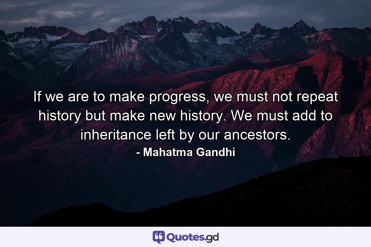 If we are to make progress, we must not repeat history but make new history. We must add to inheritance left by our ancestors. - Quote by Mahatma Gandhi