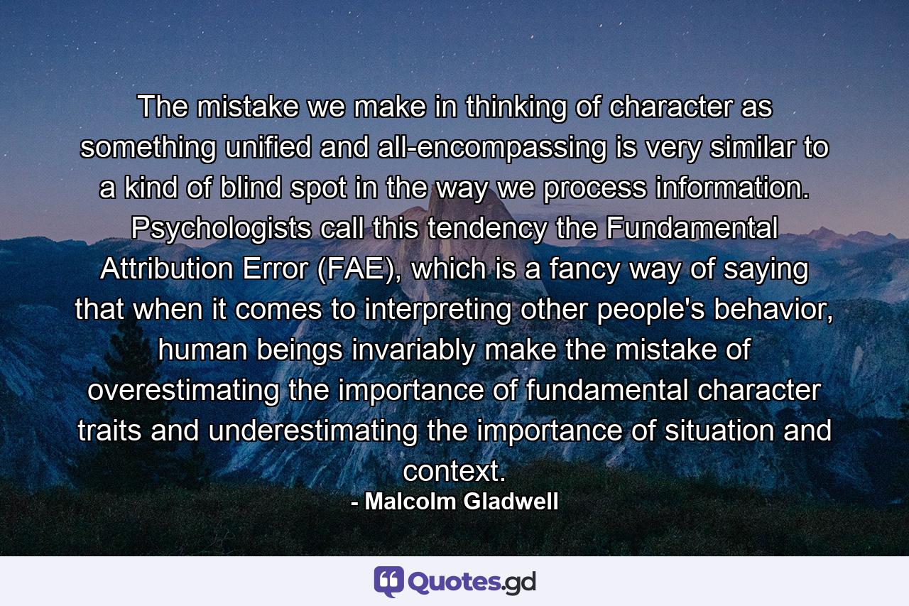 The mistake we make in thinking of character as something unified and all-encompassing is very similar to a kind of blind spot in the way we process information. Psychologists call this tendency the Fundamental Attribution Error (FAE), which is a fancy way of saying that when it comes to interpreting other people's behavior, human beings invariably make the mistake of overestimating the importance of fundamental character traits and underestimating the importance of situation and context. - Quote by Malcolm Gladwell